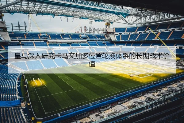 皇马深入研究卡马文加多位置轮换体系的长期战术价值