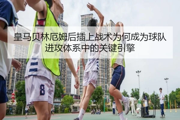 皇马贝林厄姆后插上战术为何成为球队进攻体系中的关键引擎