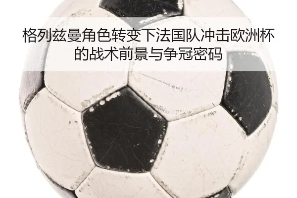 格列兹曼角色转变下法国队冲击欧洲杯的战术前景与争冠密码（kaiyun）